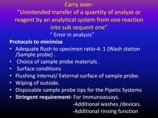 Carry over-
”Unintended transfer of a quantity of analyze or
reagent by an analytical system from one reaction
into sub sequent one”
“ Error in analysis”
Protocols to minimize
• Adequate flush to specimen ratio-4: 1 (Wash station
/Sample probe) .
• Choice of sample probe materials .
• Surface conditions
• Flushing internal/ External surface of sample probe.
• Wiping of outside.
• Disposable sample probe tips for the Pipetic Systems
• Stringent requirement- For Immunoassays.
-Additional washes /devices.
-Additional rinsing function
 