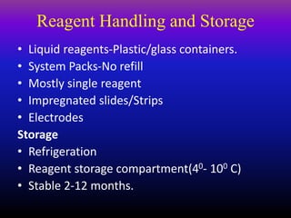 Reagent Handling and Storage
• Liquid reagents-Plastic/glass containers.
• System Packs-No refill
• Mostly single reagent
• Impregnated slides/Strips
• Electrodes
Storage
• Refrigeration
• Reagent storage compartment(40- 100 C)
• Stable 2-12 months.
 