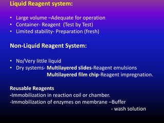 Liquid Reagent system:
• Large volume –Adequate for operation
• Container- Reagent (Test by Test)
• Limited stability- Preparation (fresh)
Non-Liquid Reagent System:
• No/Very little liquid
• Dry systems- Multilayered slides-Reagent emulsions
Multilayered film chip-Reagent impregnation.
Reusable Reagents
-Immobilization in reaction coil or chamber.
-Immobilization of enzymes on membrane –Buffer
- wash solution
 