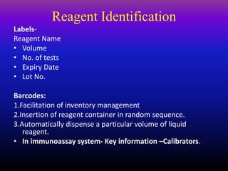 Reagent Identification
Labels-
Reagent Name
• Volume
• No. of tests
• Expiry Date
• Lot No.
Barcodes:
1.Facilitation of inventory management
2.Insertion of reagent container in random sequence.
3.Automatically dispense a particular volume of liquid
reagent.
• In immunoassay system- Key information –Calibrators.
 