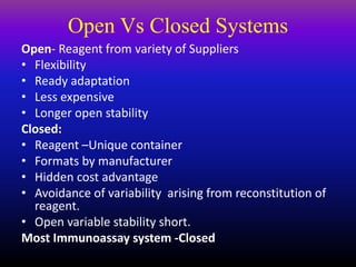 Open Vs Closed Systems
Open- Reagent from variety of Suppliers
• Flexibility
• Ready adaptation
• Less expensive
• Longer open stability
Closed:
• Reagent –Unique container
• Formats by manufacturer
• Hidden cost advantage
• Avoidance of variability arising from reconstitution of
reagent.
• Open variable stability short.
Most Immunoassay system -Closed
 