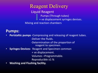 Reagent Delivery
Liquid Reagent
Pumps (Through tubes)
+ ve displacement syringes devises.
Mixing and reaction chambers
Pumps:
• Peristaltic pumps -Compressing and releasing of reagent tubes.
-Deliver the fluids.
-Determination of the proportion of
reagent to specimen.
• Syringes Devices- Reagent and Specimen common
+ ve displacement.
Volumes –Programmable.
Reproducible ±1 %
• Washing and Flushing facility.
 