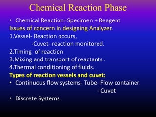 Chemical Reaction Phase
• Chemical Reaction=Specimen + Reagent
Issues of concern in designing Analyzer.
1.Vessel- Reaction occurs,
-Cuvet- reaction monitored.
2.Timing of reaction
3.Mixing and transport of reactants .
4.Thermal conditioning of fluids.
Types of reaction vessels and cuvet:
• Continuous flow systems- Tube- Flow container
- Cuvet
• Discrete Systems
 
