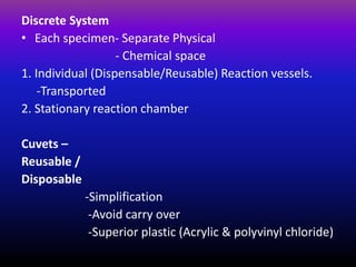 Discrete System
• Each specimen- Separate Physical
- Chemical space
1. Individual (Dispensable/Reusable) Reaction vessels.
-Transported
2. Stationary reaction chamber
Cuvets –
Reusable /
Disposable
-Simplification
-Avoid carry over
-Superior plastic (Acrylic & polyvinyl chloride)
 