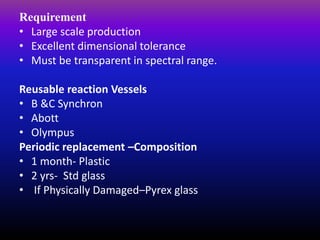 Requirement
• Large scale production
• Excellent dimensional tolerance
• Must be transparent in spectral range.
Reusable reaction Vessels
• B &C Synchron
• Abott
• Olympus
Periodic replacement –Composition
• 1 month- Plastic
• 2 yrs- Std glass
• If Physically Damaged–Pyrex glass
 