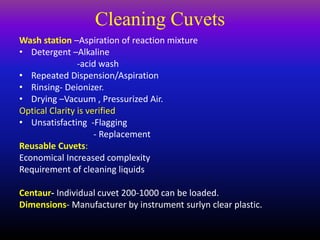 Cleaning Cuvets
Wash station –Aspiration of reaction mixture
• Detergent –Alkaline
-acid wash
• Repeated Dispension/Aspiration
• Rinsing- Deionizer.
• Drying –Vacuum , Pressurized Air.
Optical Clarity is verified
• Unsatisfacting -Flagging
- Replacement
Reusable Cuvets:
Economical Increased complexity
Requirement of cleaning liquids
Centaur- Individual cuvet 200-1000 can be loaded.
Dimensions- Manufacturer by instrument surlyn clear plastic.
 