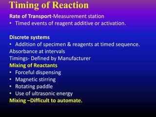 Timing of Reaction
Rate of Transport-Measurement station
• Timed events of reagent additive or activation.
Discrete systems
• Addition of specimen & reagents at timed sequence.
Absorbance at intervals
Timings- Defined by Manufacturer
Mixing of Reactants
• Forceful dispensing
• Magnetic stirring
• Rotating paddle
• Use of ultrasonic energy
Mixing –Difficult to automate.
 