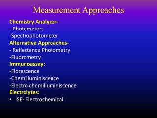 Measurement Approaches
Chemistry Analyzer-
- Photometers
-Spectrophotometer
Alternative Approaches-
- Reflectance Photometry
-Fluorometry
Immunoassay:
-Florescence
-Chemilluminiscence
-Electro chemilluminiscence
Electrolytes:
• ISE- Electrochemical
 