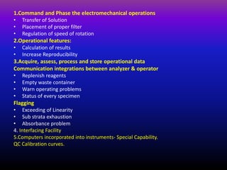 1.Command and Phase the electromechanical operations
• Transfer of Solution
• Placement of proper filter
• Regulation of speed of rotation
2.Operational features:
• Calculation of results
• Increase Reproducibility
3.Acquire, assess, process and store operational data
Communication integrations between analyzer & operator
• Replenish reagents
• Empty waste container
• Warn operating problems
• Status of every specimen
Flagging
• Exceeding of Linearity
• Sub strata exhaustion
• Absorbance problem
4. Interfacing Facility
5.Computers incorporated into instruments- Special Capability.
QC Calibration curves.
 