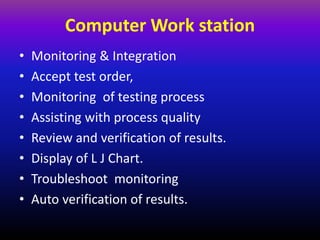 Computer Work station
• Monitoring & Integration
• Accept test order,
• Monitoring of testing process
• Assisting with process quality
• Review and verification of results.
• Display of L J Chart.
• Troubleshoot monitoring
• Auto verification of results.
 