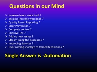 Questions in our Mind
 Increase in our work load ?
 Tackling increase work load ?
 Quality Result Reporting ?
 Error Prevention ?
 Complete control ?
 Improve TAT ?
 Adding new assays ?
 Stream lining the processes ?
 Improving Services ?
 Over coming shortage of trained technicians ?
Single Answer is -Automation
 