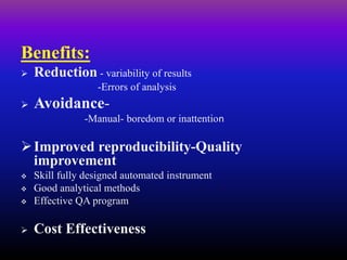 Benefits:
 Reduction - variability of results
-Errors of analysis
 Avoidance-
-Manual- boredom or inattention
Improved reproducibility-Quality
improvement
 Skill fully designed automated instrument
 Good analytical methods
 Effective QA program
 Cost Effectiveness
 