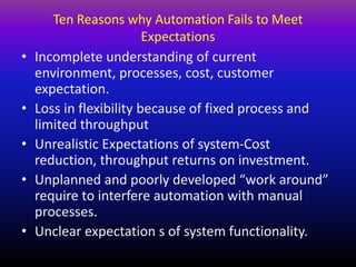 Ten Reasons why Automation Fails to Meet
Expectations
• Incomplete understanding of current
environment, processes, cost, customer
expectation.
• Loss in flexibility because of fixed process and
limited throughput
• Unrealistic Expectations of system-Cost
reduction, throughput returns on investment.
• Unplanned and poorly developed “work around”
require to interfere automation with manual
processes.
• Unclear expectation s of system functionality.
 