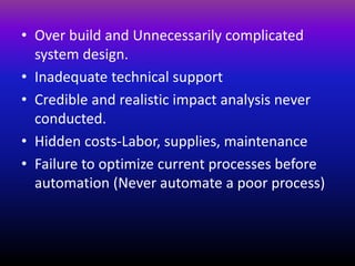 • Over build and Unnecessarily complicated
system design.
• Inadequate technical support
• Credible and realistic impact analysis never
conducted.
• Hidden costs-Labor, supplies, maintenance
• Failure to optimize current processes before
automation (Never automate a poor process)
 