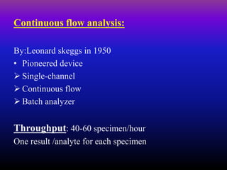 Continuous flow analysis:
By:Leonard skeggs in 1950
• Pioneered device
 Single-channel
 Continuous flow
 Batch analyzer
Throughput: 40-60 specimen/hour
One result /analyte for each specimen
 