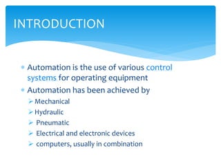  Automation is the use of various control
systems for operating equipment
 Automation has been achieved by
Mechanical
Hydraulic
 Pneumatic
 Electrical and electronic devices
 computers, usually in combination
INTRODUCTION
 