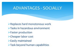 Replaces hard monotonous work
Tasks in hazardous environment
Faster production
Cheaper labor cost
Easily maintained
Task beyond human capabilities
ADVANTAGES - SOCIALLY
 