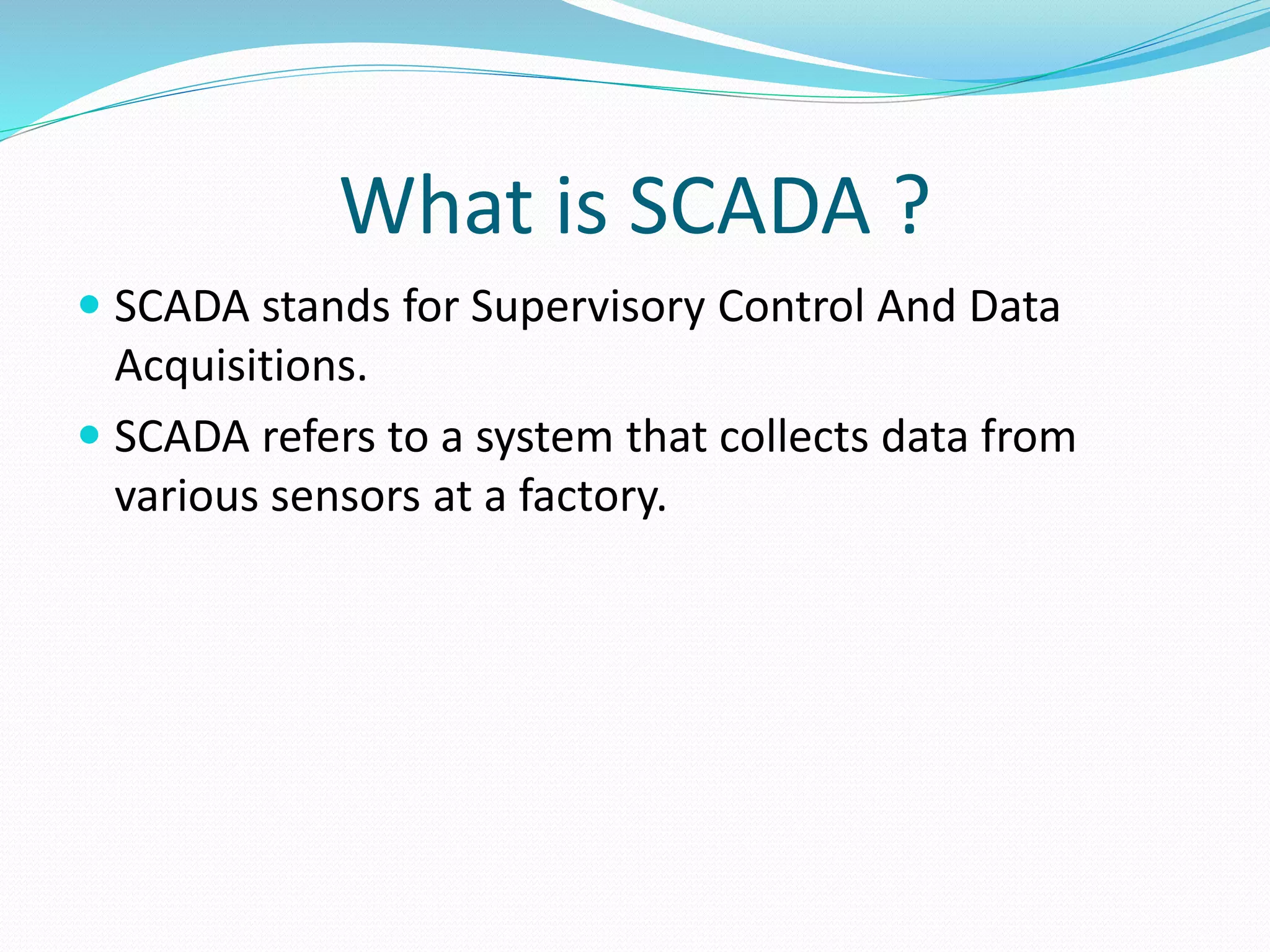 What is SCADA ?
 SCADA stands for Supervisory Control And Data
Acquisitions.
 SCADA refers to a system that collects data from
various sensors at a factory.
 