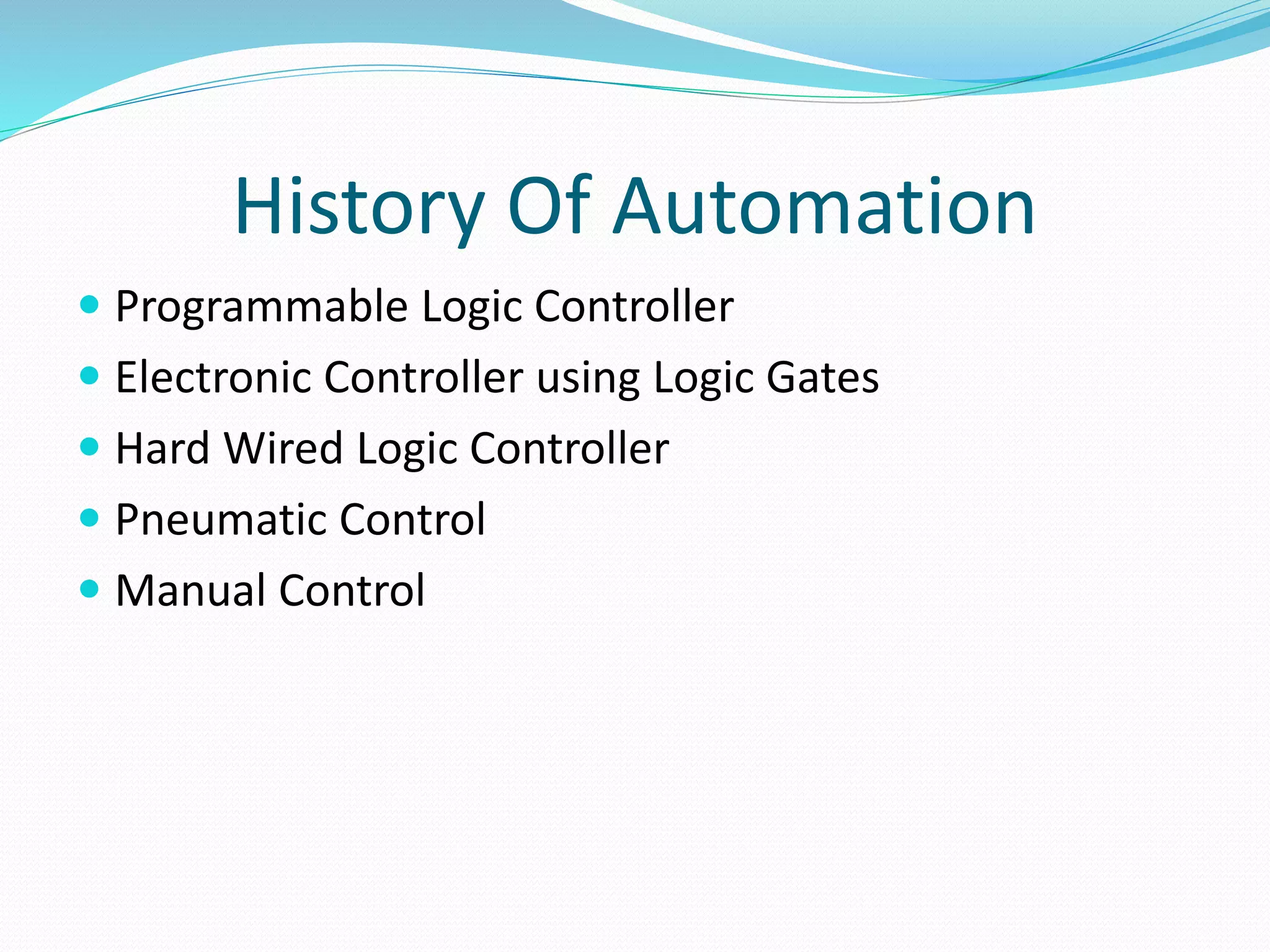 History Of Automation
 Programmable Logic Controller
 Electronic Controller using Logic Gates
 Hard Wired Logic Controller
 Pneumatic Control
 Manual Control
 