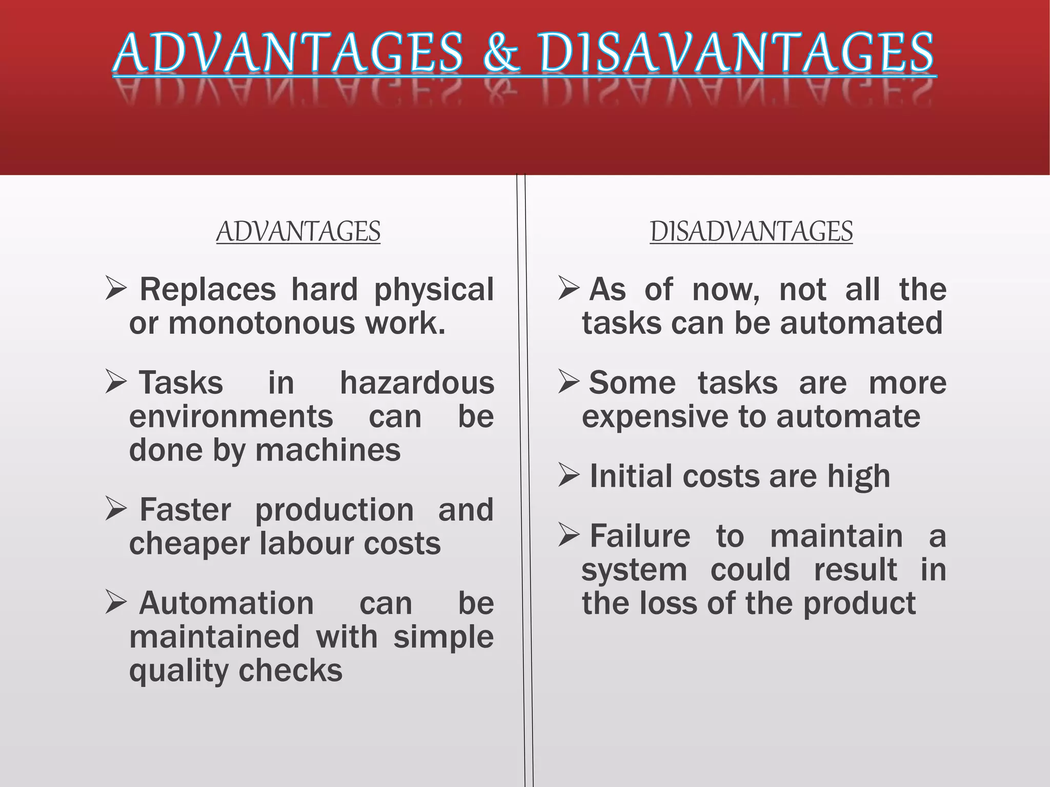 ADVANTAGES
 Replaces hard physical
or monotonous work.
 Tasks in hazardous
environments can be
done by machines
 Faster production and
cheaper labour costs
 Automation can be
maintained with simple
quality checks
DISADVANTAGES
 As of now, not all the
tasks can be automated
 Some tasks are more
expensive to automate
 Initial costs are high
 Failure to maintain a
system could result in
the loss of the product
 