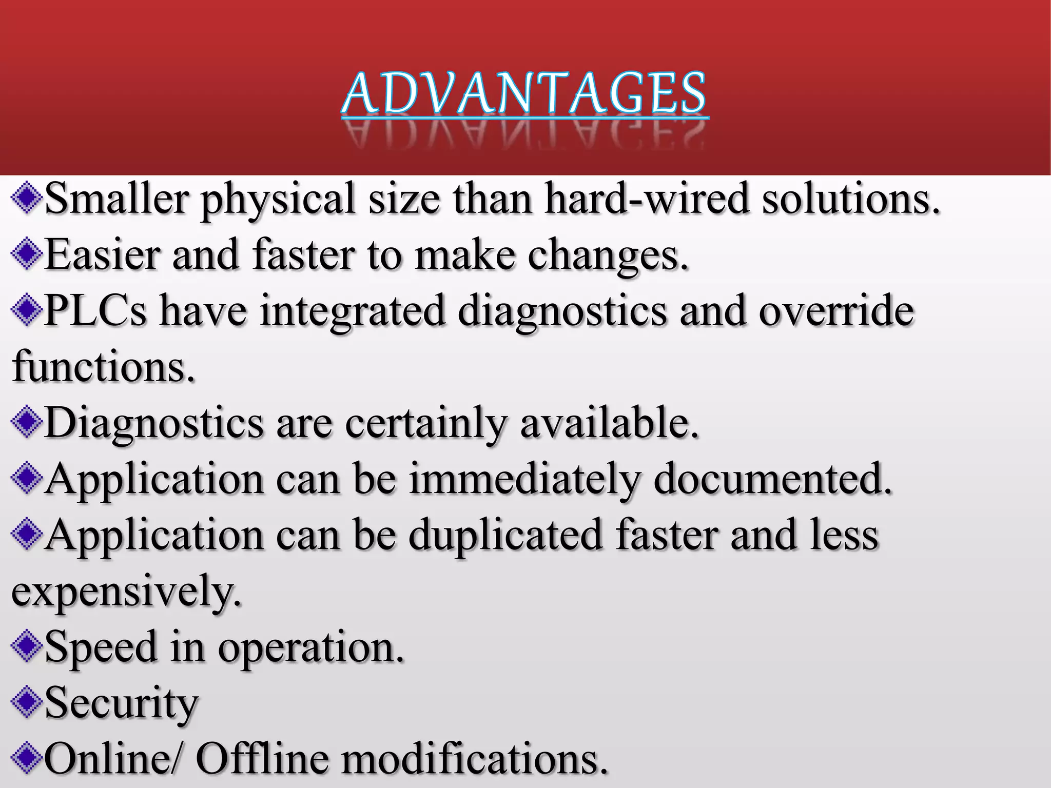 Smaller physical size than hard-wired solutions.
Easier and faster to make changes.
PLCs have integrated diagnostics and override
functions.
Diagnostics are certainly available.
Application can be immediately documented.
Application can be duplicated faster and less
expensively.
Speed in operation.
Security
Online/ Offline modifications.
 