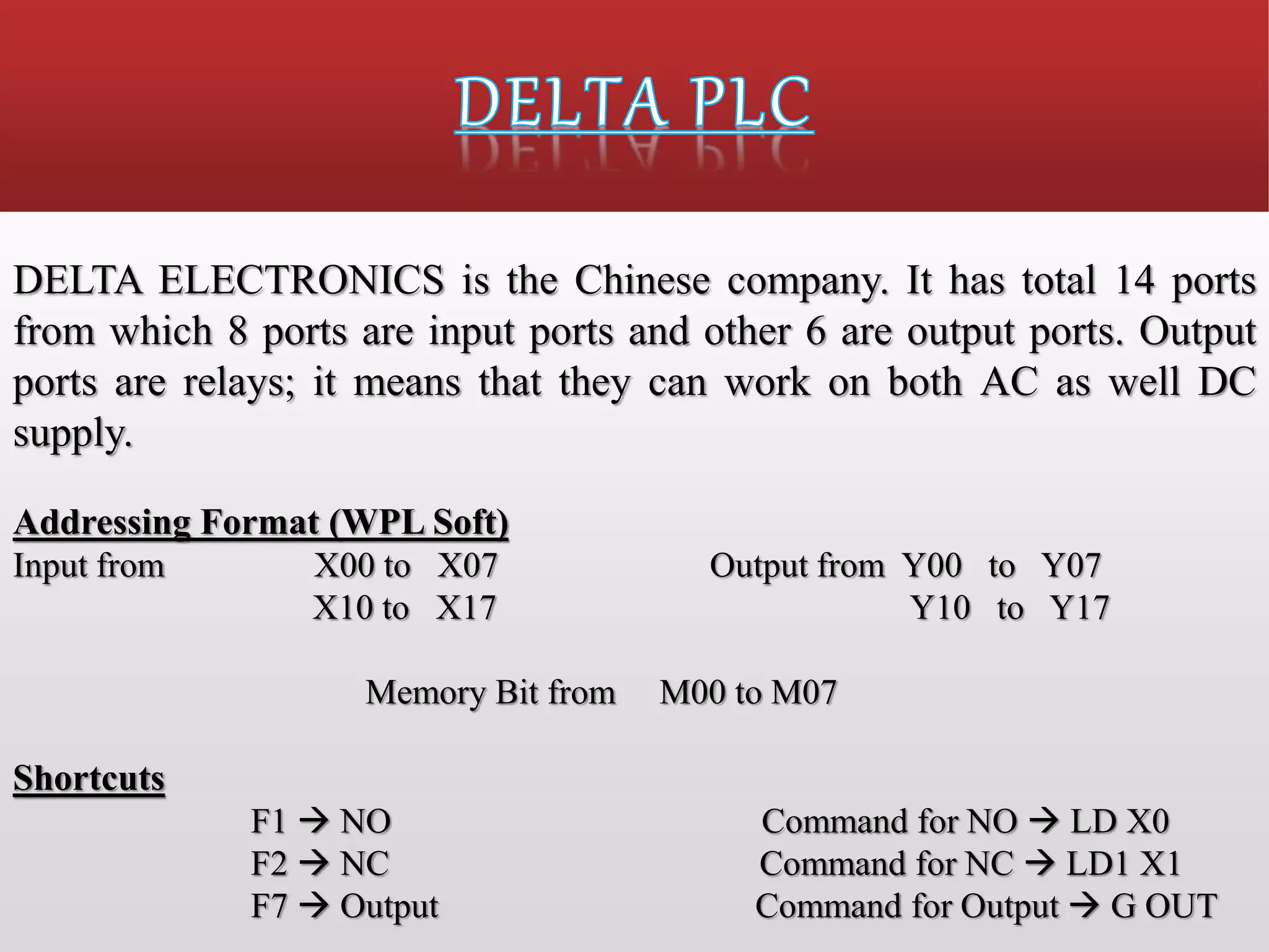 DELTA ELECTRONICS is the Chinese company. It has total 14 ports
from which 8 ports are input ports and other 6 are output ports. Output
ports are relays; it means that they can work on both AC as well DC
supply.
Addressing Format (WPL Soft)
Input from X00 to X07 Output from Y00 to Y07
X10 to X17 Y10 to Y17
Memory Bit from M00 to M07
Shortcuts
F1  NO Command for NO  LD X0
F2  NC Command for NC  LD1 X1
F7  Output Command for Output  G OUT
 