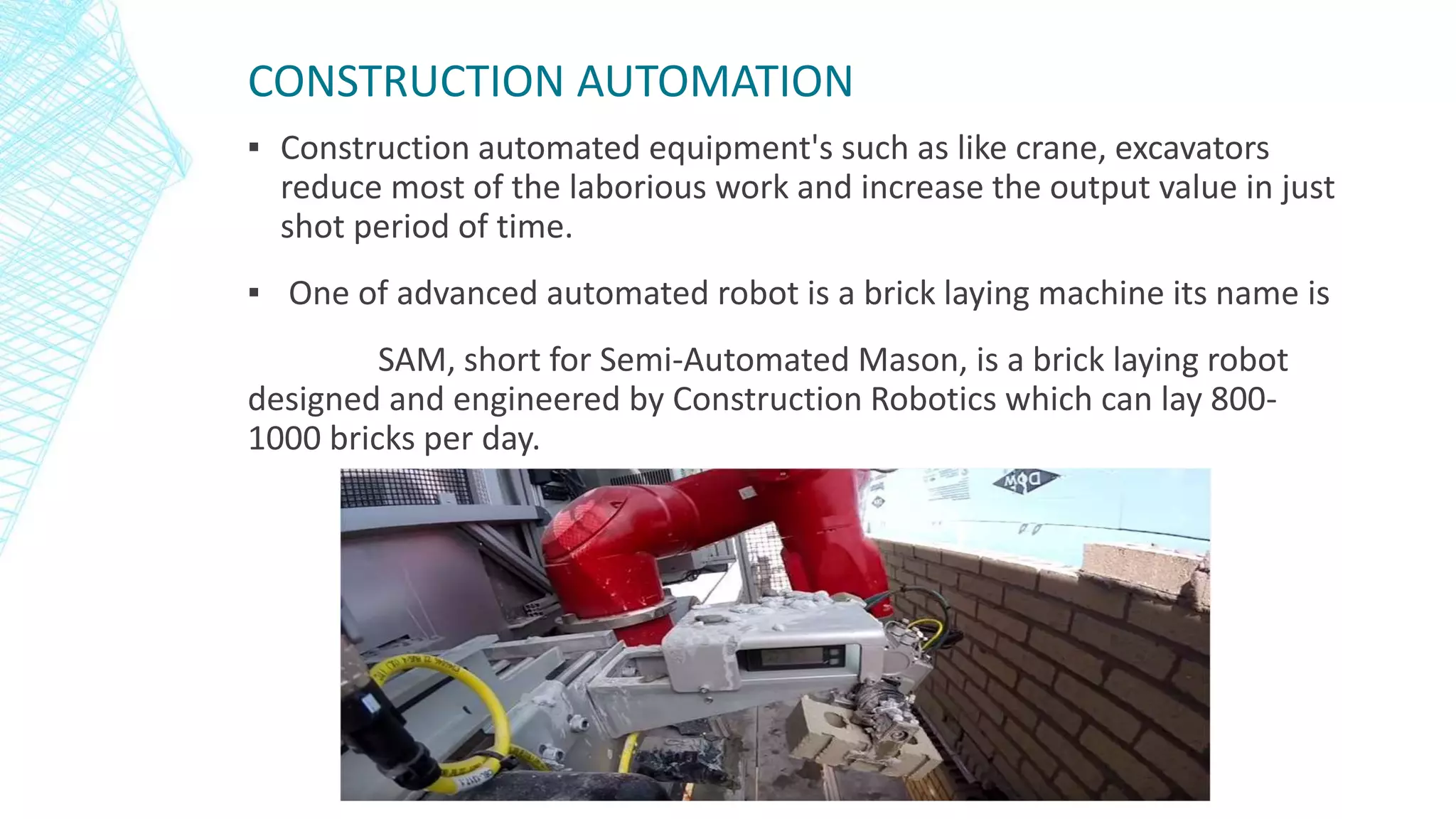 CONSTRUCTION AUTOMATION
▪ Construction automated equipment's such as like crane, excavators
reduce most of the laborious work and increase the output value in just
shot period of time.
▪ One of advanced automated robot is a brick laying machine its name is
SAM, short for Semi-Automated Mason, is a brick laying robot
designed and engineered by Construction Robotics which can lay 800-
1000 bricks per day.
 