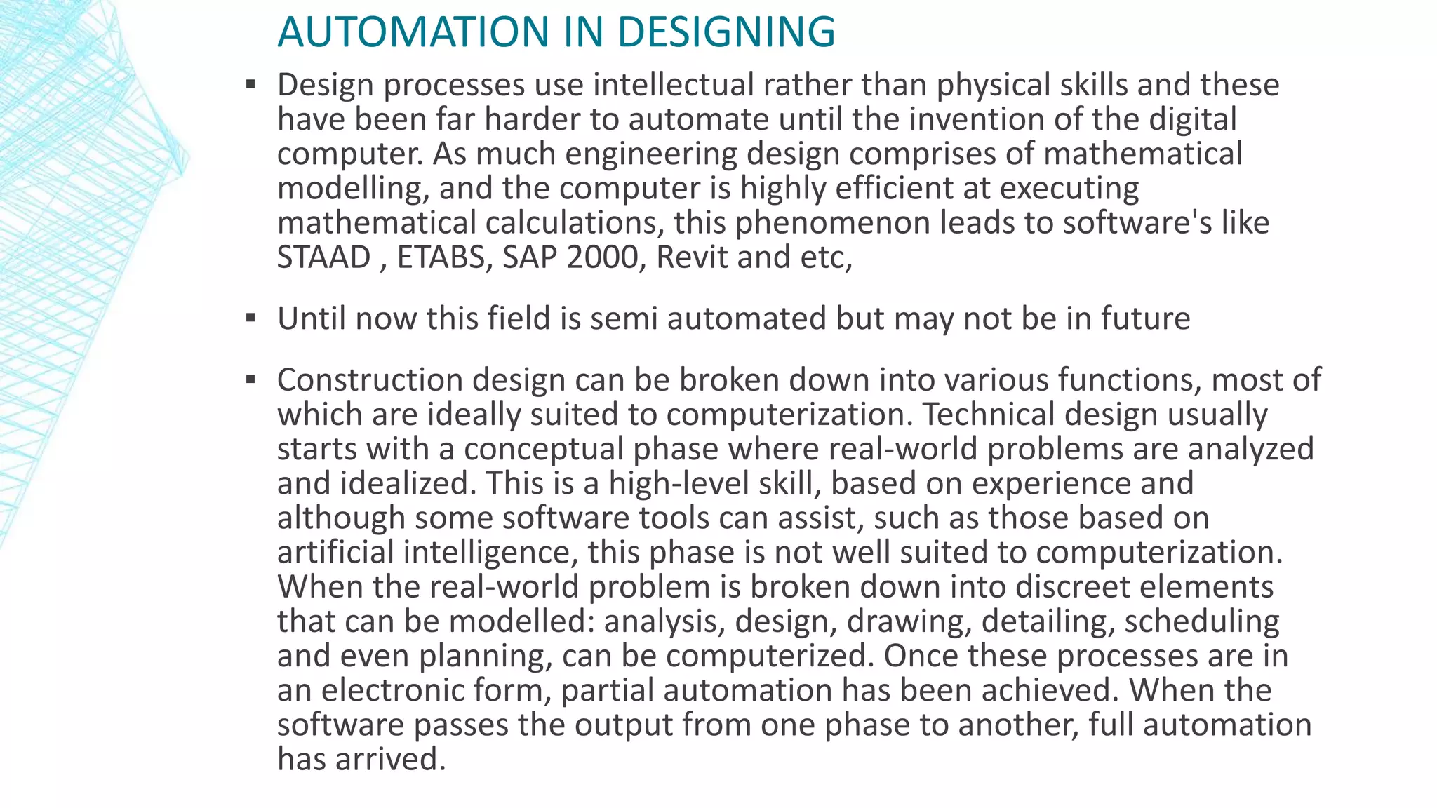 AUTOMATION IN DESIGNING
▪ Design processes use intellectual rather than physical skills and these
have been far harder to automate until the invention of the digital
computer. As much engineering design comprises of mathematical
modelling, and the computer is highly efficient at executing
mathematical calculations, this phenomenon leads to software's like
STAAD , ETABS, SAP 2000, Revit and etc,
▪ Until now this field is semi automated but may not be in future
▪ Construction design can be broken down into various functions, most of
which are ideally suited to computerization. Technical design usually
starts with a conceptual phase where real-world problems are analyzed
and idealized. This is a high-level skill, based on experience and
although some software tools can assist, such as those based on
artificial intelligence, this phase is not well suited to computerization.
When the real-world problem is broken down into discreet elements
that can be modelled: analysis, design, drawing, detailing, scheduling
and even planning, can be computerized. Once these processes are in
an electronic form, partial automation has been achieved. When the
software passes the output from one phase to another, full automation
has arrived.
 