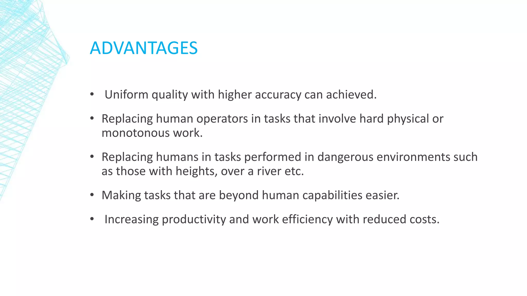 ADVANTAGES
• Uniform quality with higher accuracy can achieved.
• Replacing human operators in tasks that involve hard physical or
monotonous work.
• Replacing humans in tasks performed in dangerous environments such
as those with heights, over a river etc.
• Making tasks that are beyond human capabilities easier.
• Increasing productivity and work efficiency with reduced costs.
 