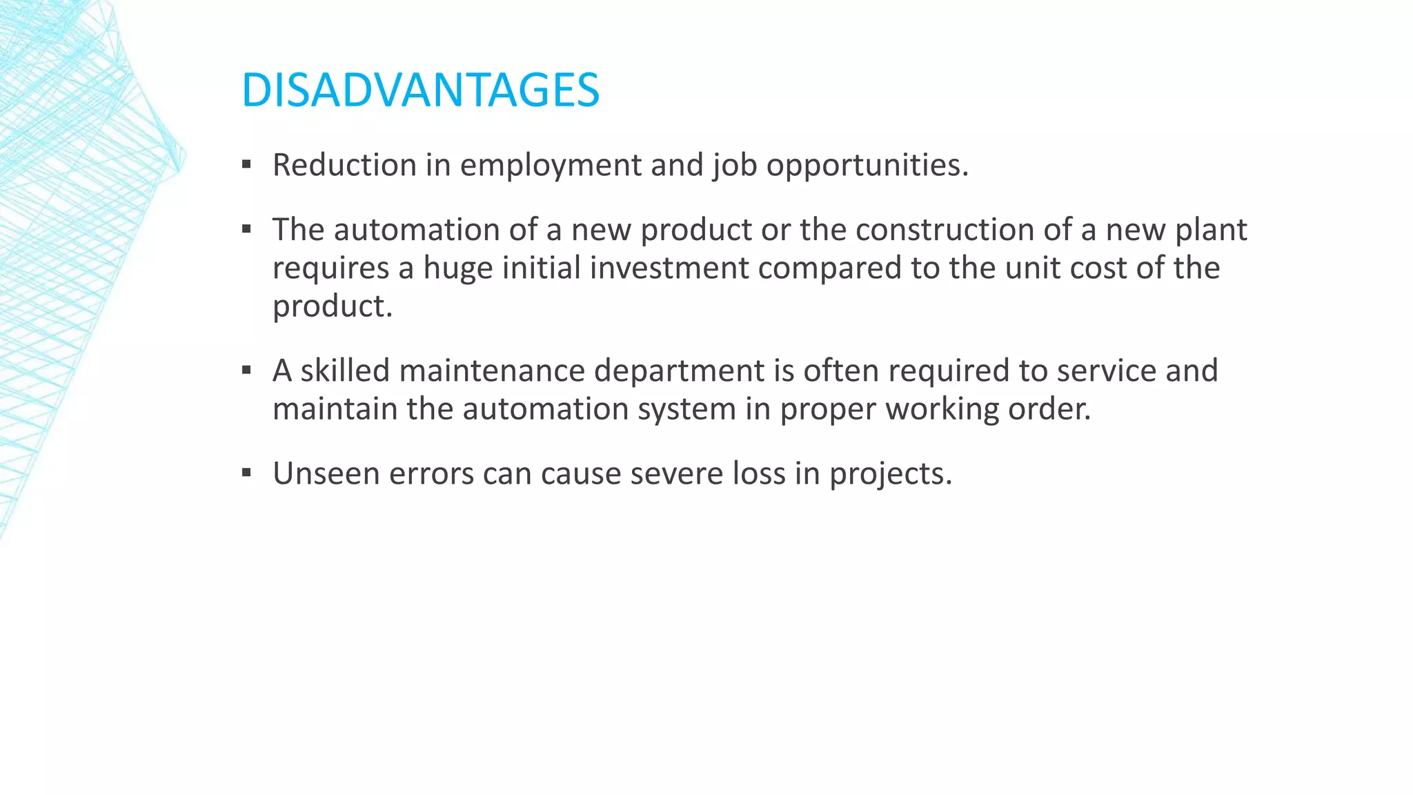 DISADVANTAGES
▪ Reduction in employment and job opportunities.
▪ The automation of a new product or the construction of a new plant
requires a huge initial investment compared to the unit cost of the
product.
▪ A skilled maintenance department is often required to service and
maintain the automation system in proper working order.
▪ Unseen errors can cause severe loss in projects.
 
