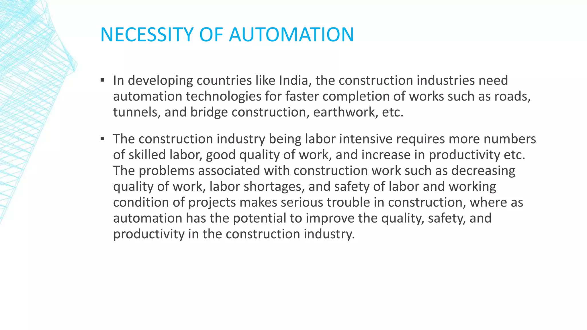 NECESSITY OF AUTOMATION
▪ In developing countries like India, the construction industries need
automation technologies for faster completion of works such as roads,
tunnels, and bridge construction, earthwork, etc.
▪ The construction industry being labor intensive requires more numbers
of skilled labor, good quality of work, and increase in productivity etc.
The problems associated with construction work such as decreasing
quality of work, labor shortages, and safety of labor and working
condition of projects makes serious trouble in construction, where as
automation has the potential to improve the quality, safety, and
productivity in the construction industry.
 