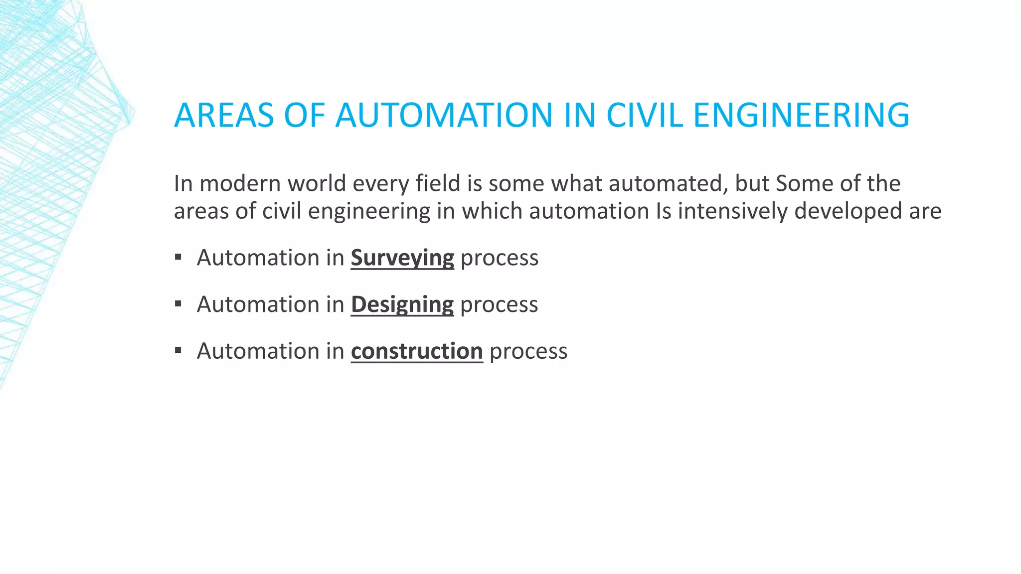 AREAS OF AUTOMATION IN CIVIL ENGINEERING
In modern world every field is some what automated, but Some of the
areas of civil engineering in which automation Is intensively developed are
▪ Automation in Surveying process
▪ Automation in Designing process
▪ Automation in construction process
 