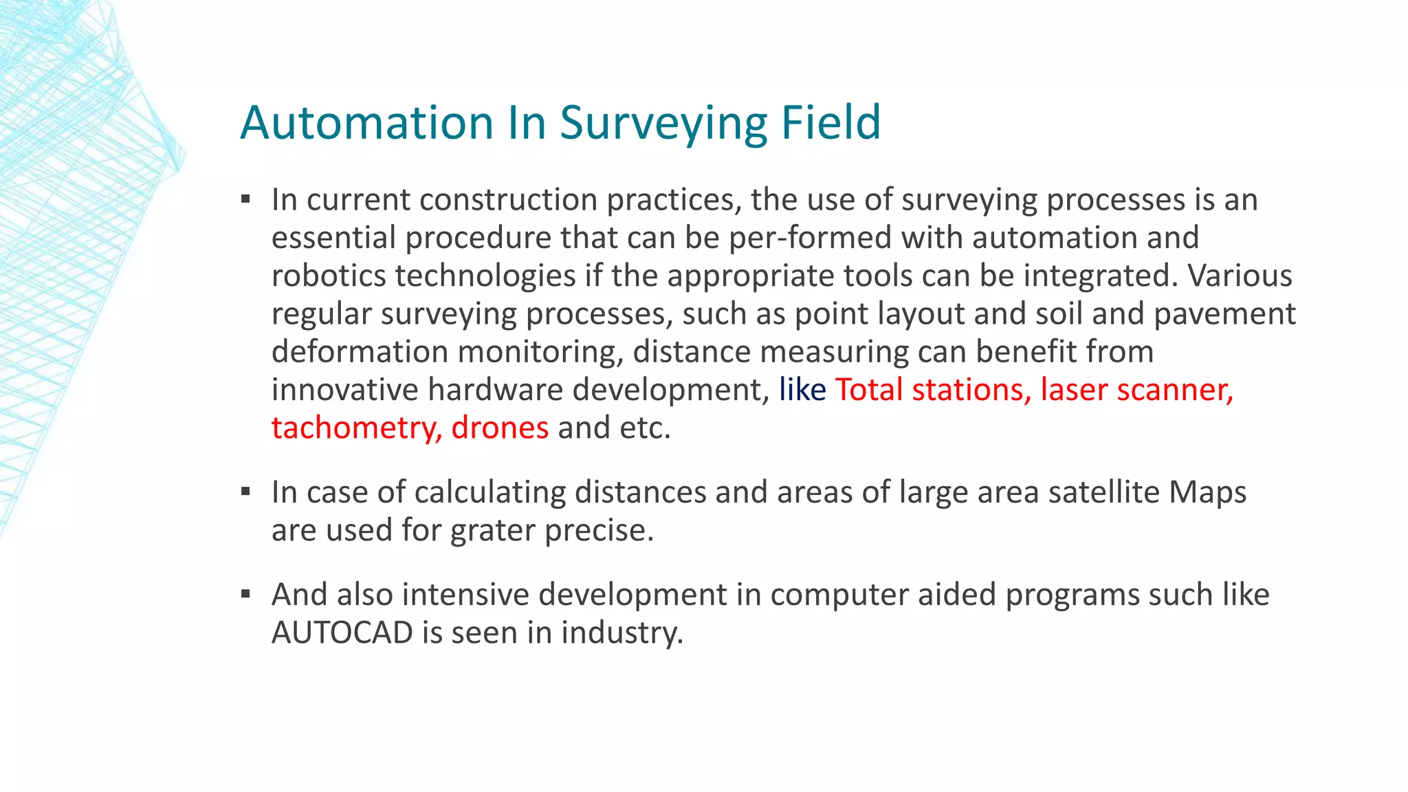 Automation In Surveying Field
▪ In current construction practices, the use of surveying processes is an
essential procedure that can be per-formed with automation and
robotics technologies if the appropriate tools can be integrated. Various
regular surveying processes, such as point layout and soil and pavement
deformation monitoring, distance measuring can benefit from
innovative hardware development, like Total stations, laser scanner,
tachometry, drones and etc.
▪ In case of calculating distances and areas of large area satellite Maps
are used for grater precise.
▪ And also intensive development in computer aided programs such like
AUTOCAD is seen in industry.
 