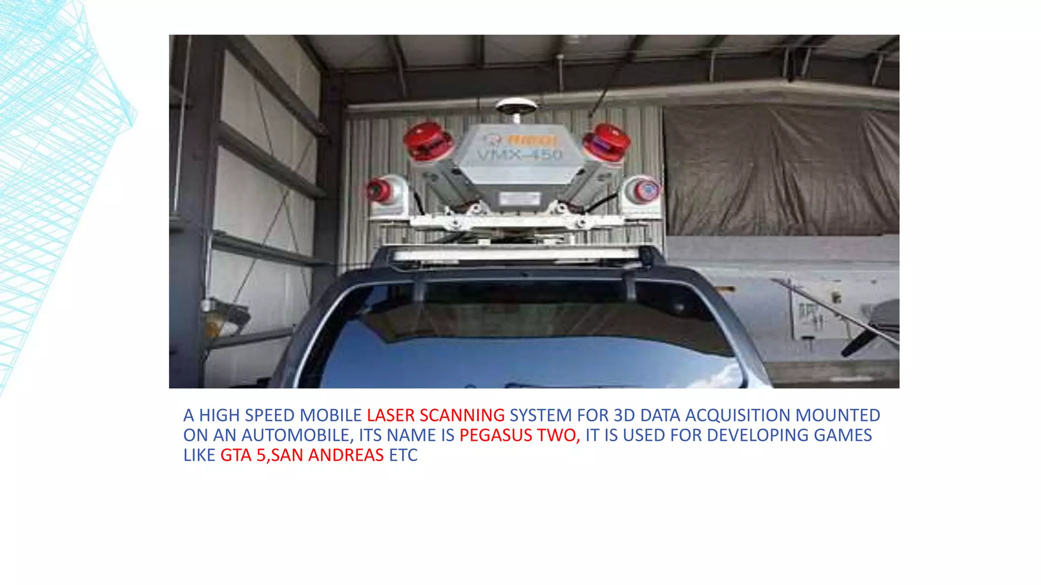 A HIGH SPEED MOBILE LASER SCANNING SYSTEM FOR 3D DATA ACQUISITION MOUNTED
ON AN AUTOMOBILE, ITS NAME IS PEGASUS TWO, IT IS USED FOR DEVELOPING GAMES
LIKE GTA 5,SAN ANDREAS ETC
 