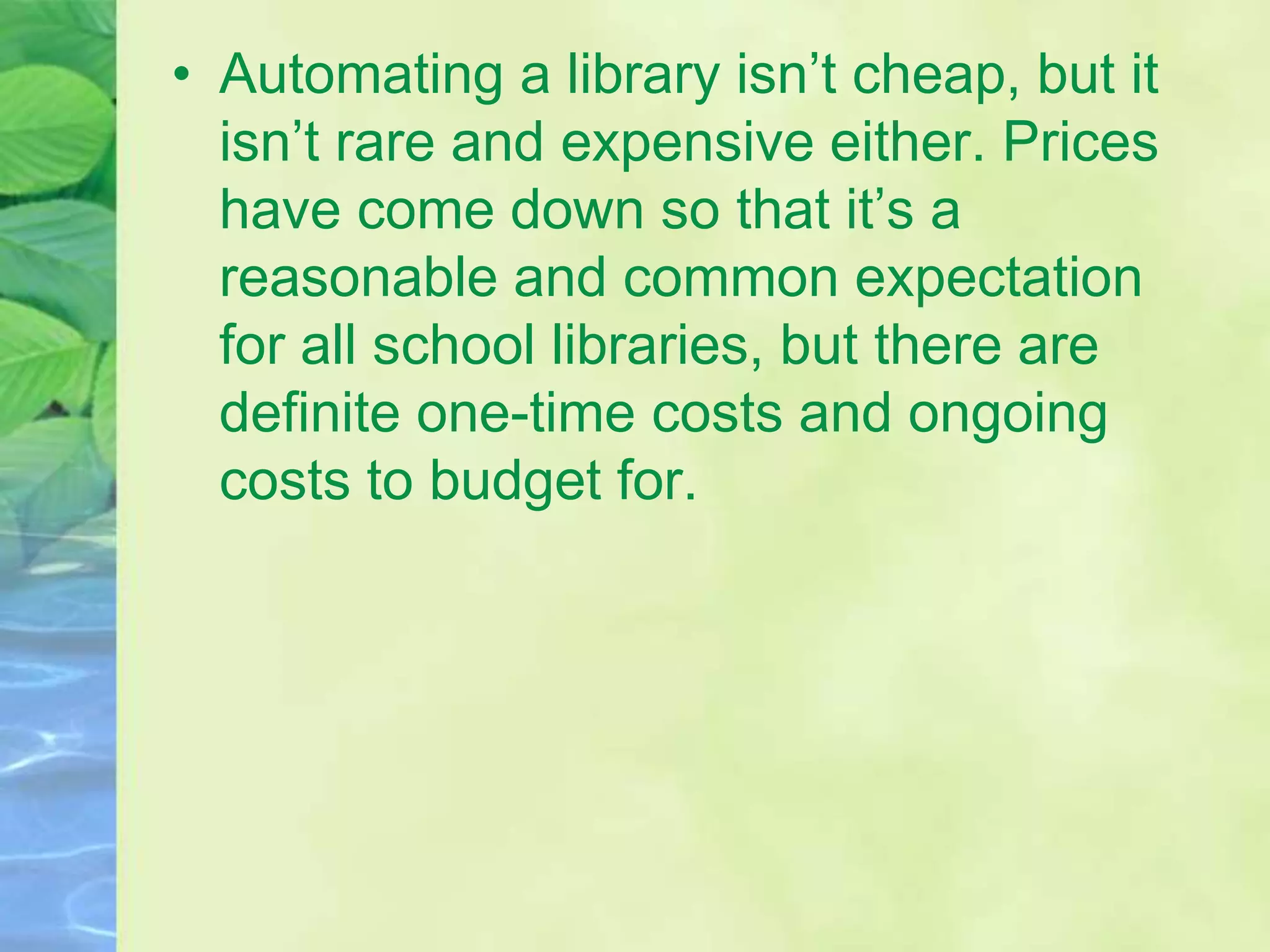 • Automating a library isn’t cheap, but it
isn’t rare and expensive either. Prices
have come down so that it’s a
reasonable and common expectation
for all school libraries, but there are
definite one-time costs and ongoing
costs to budget for.
 