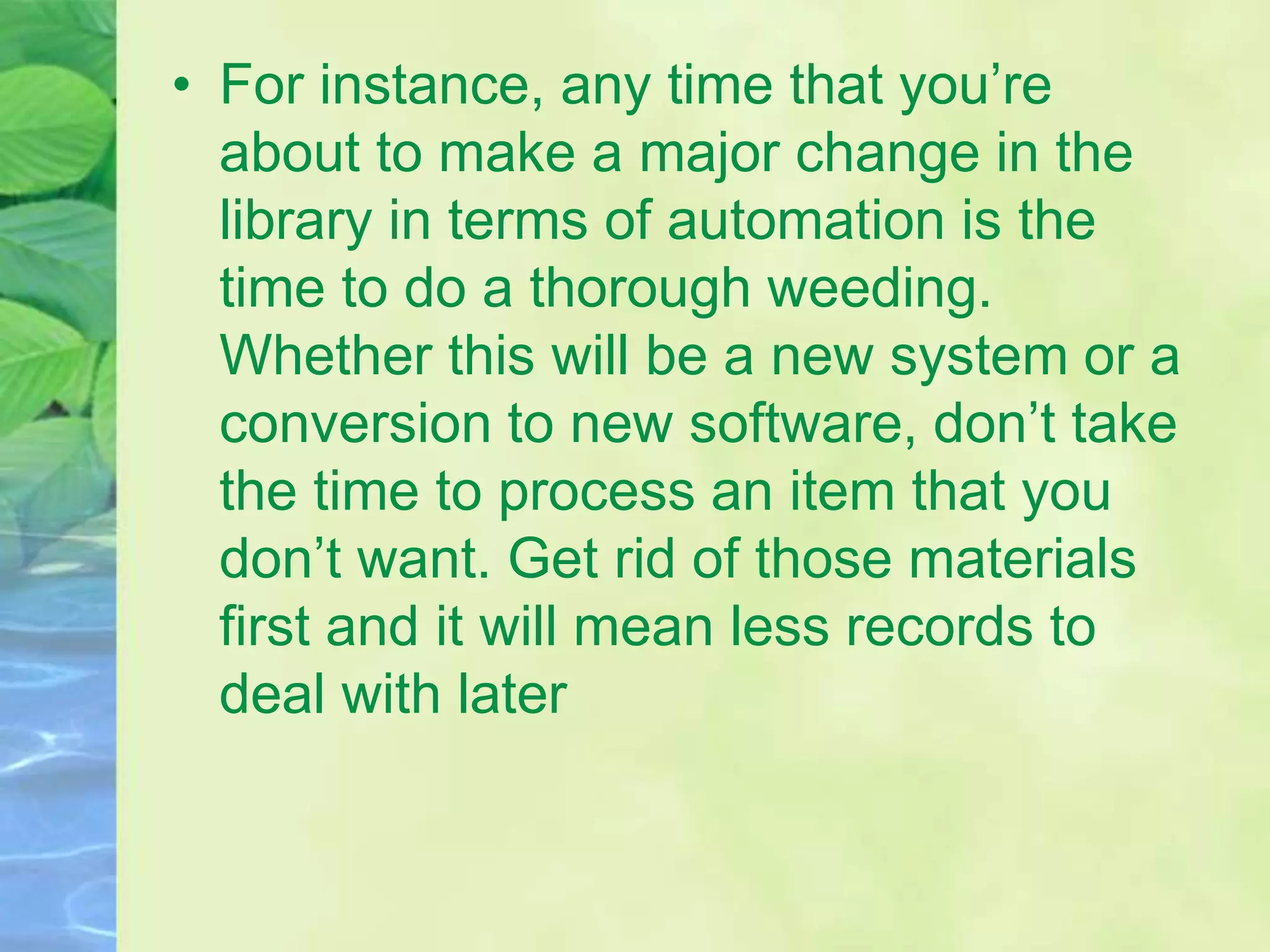 • For instance, any time that you’re
about to make a major change in the
library in terms of automation is the
time to do a thorough weeding.
Whether this will be a new system or a
conversion to new software, don’t take
the time to process an item that you
don’t want. Get rid of those materials
first and it will mean less records to
deal with later
 