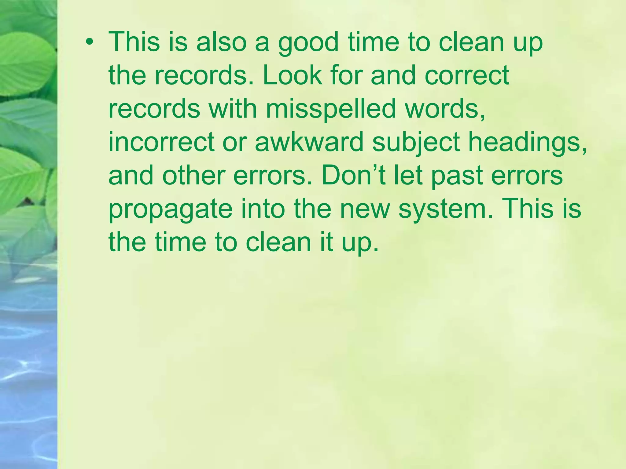 • This is also a good time to clean up
the records. Look for and correct
records with misspelled words,
incorrect or awkward subject headings,
and other errors. Don’t let past errors
propagate into the new system. This is
the time to clean it up.
 