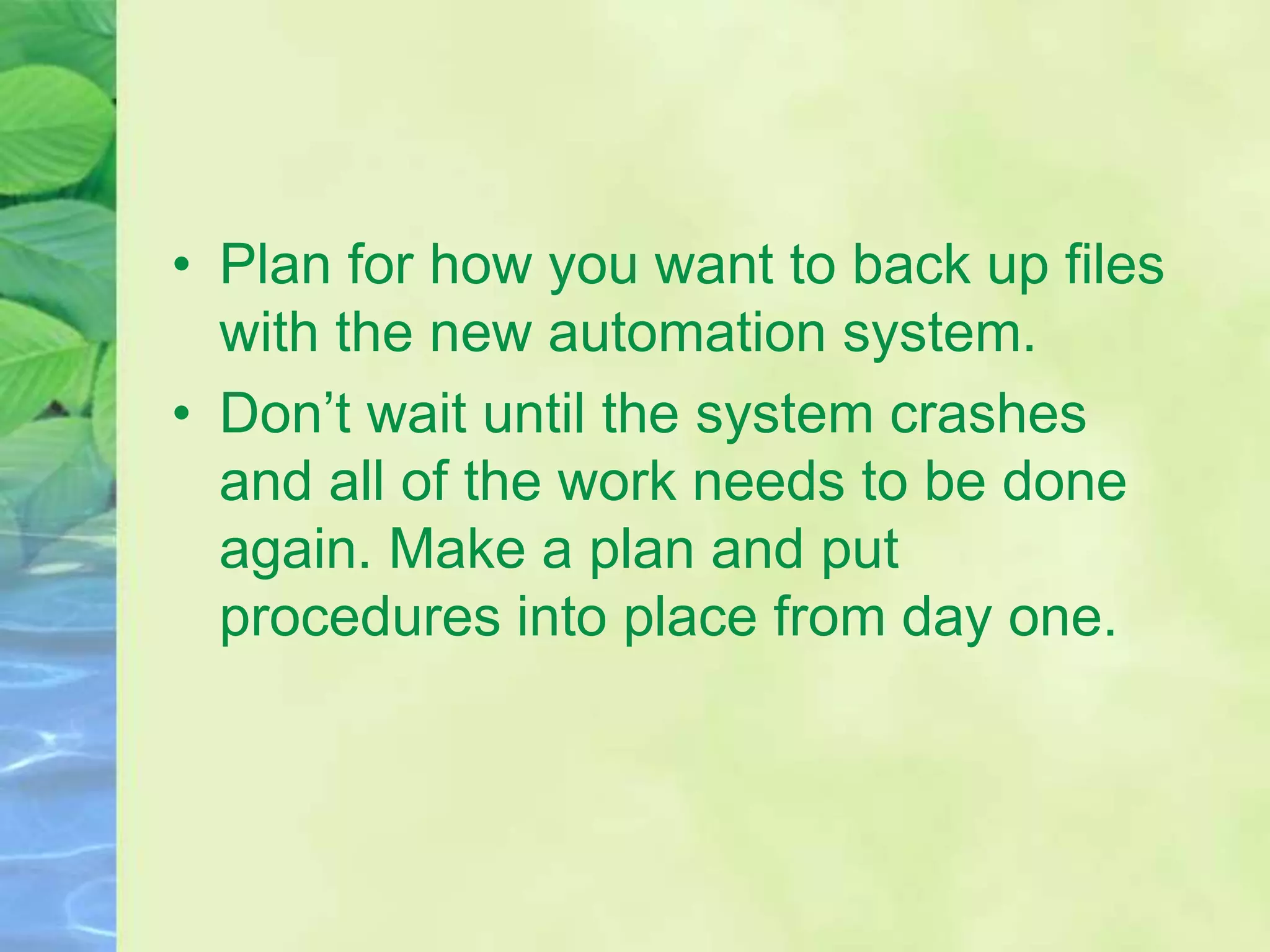 • Plan for how you want to back up files
with the new automation system.
• Don’t wait until the system crashes
and all of the work needs to be done
again. Make a plan and put
procedures into place from day one.
 