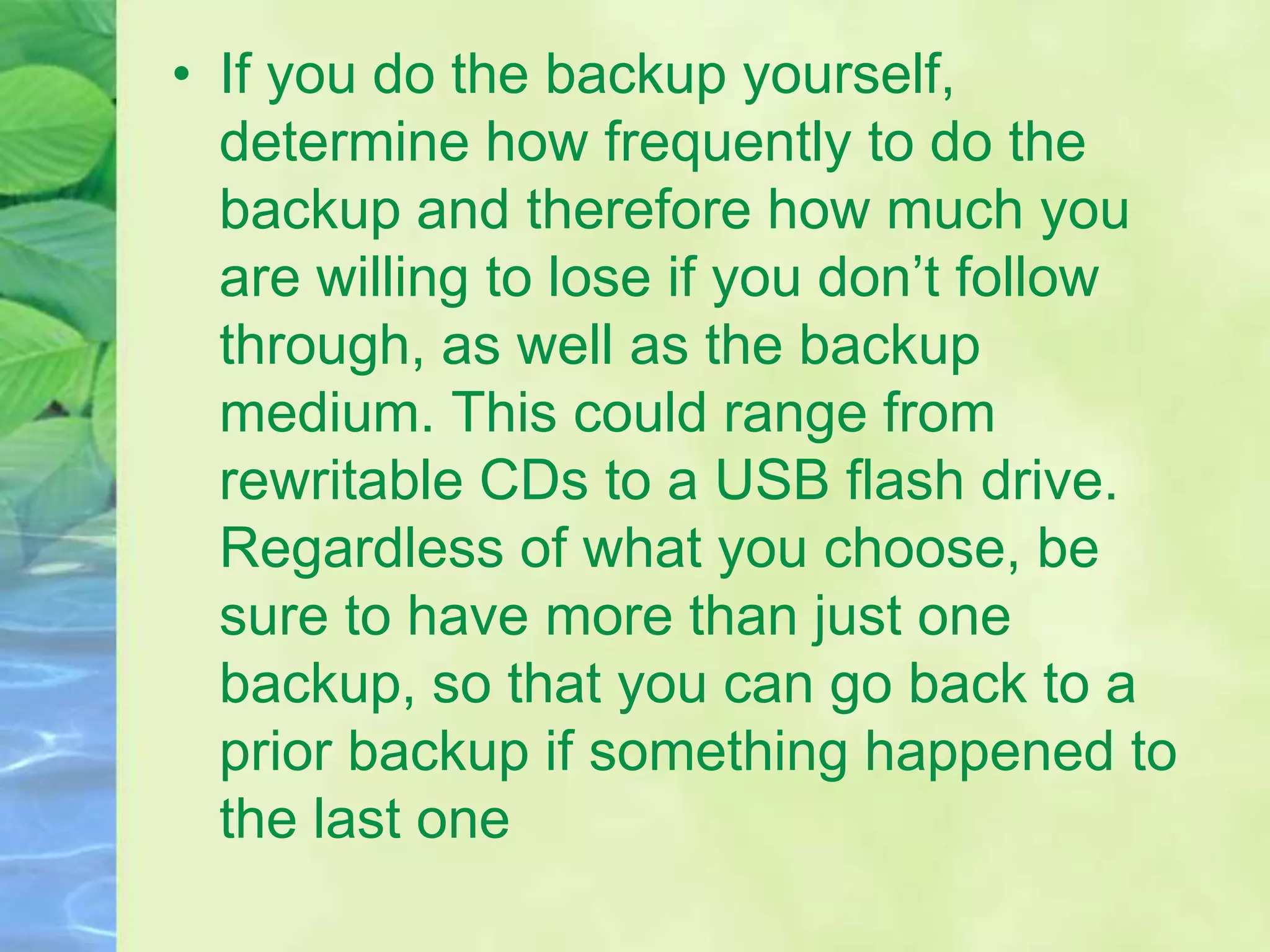 • If you do the backup yourself,
determine how frequently to do the
backup and therefore how much you
are willing to lose if you don’t follow
through, as well as the backup
medium. This could range from
rewritable CDs to a USB flash drive.
Regardless of what you choose, be
sure to have more than just one
backup, so that you can go back to a
prior backup if something happened to
the last one
 