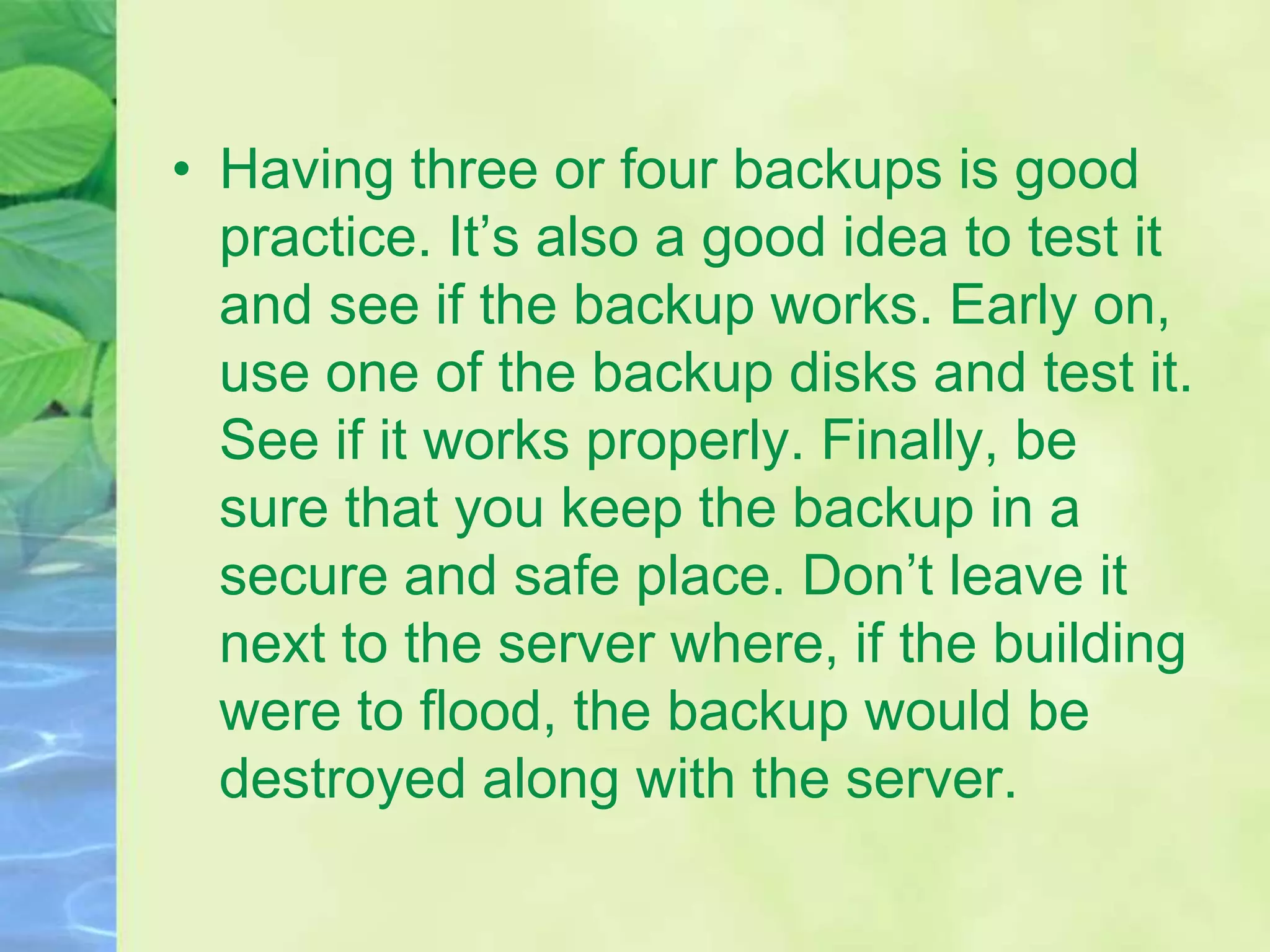 • Having three or four backups is good
practice. It’s also a good idea to test it
and see if the backup works. Early on,
use one of the backup disks and test it.
See if it works properly. Finally, be
sure that you keep the backup in a
secure and safe place. Don’t leave it
next to the server where, if the building
were to flood, the backup would be
destroyed along with the server.
 