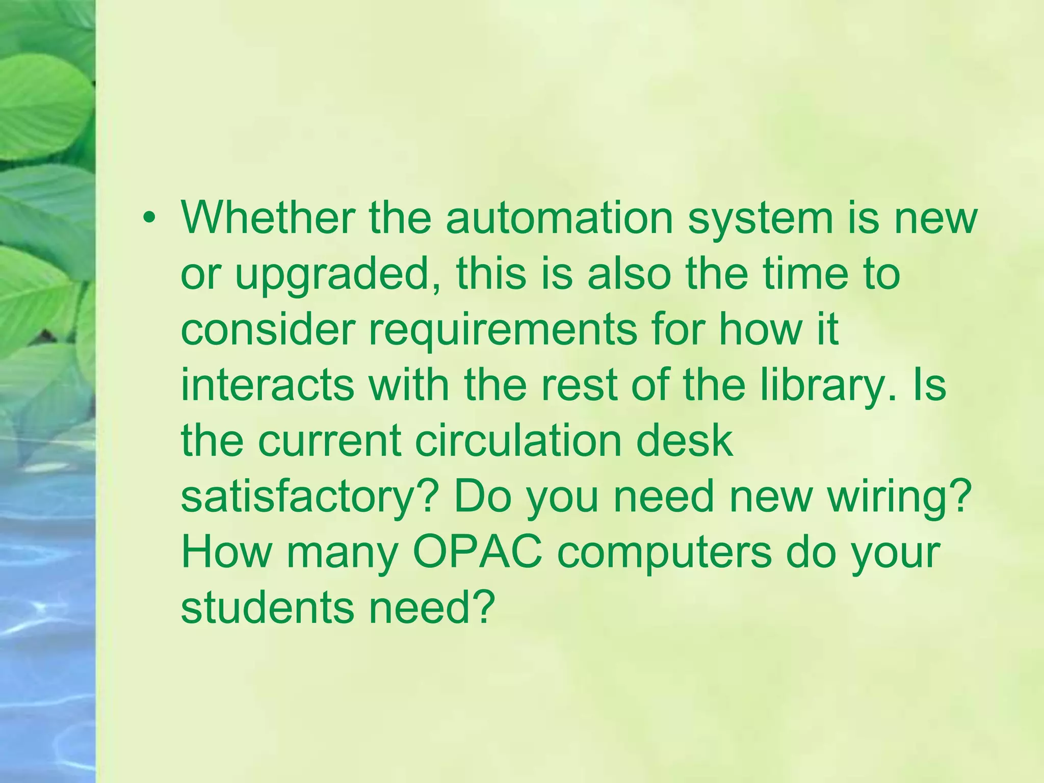• Whether the automation system is new
or upgraded, this is also the time to
consider requirements for how it
interacts with the rest of the library. Is
the current circulation desk
satisfactory? Do you need new wiring?
How many OPAC computers do your
students need?
 