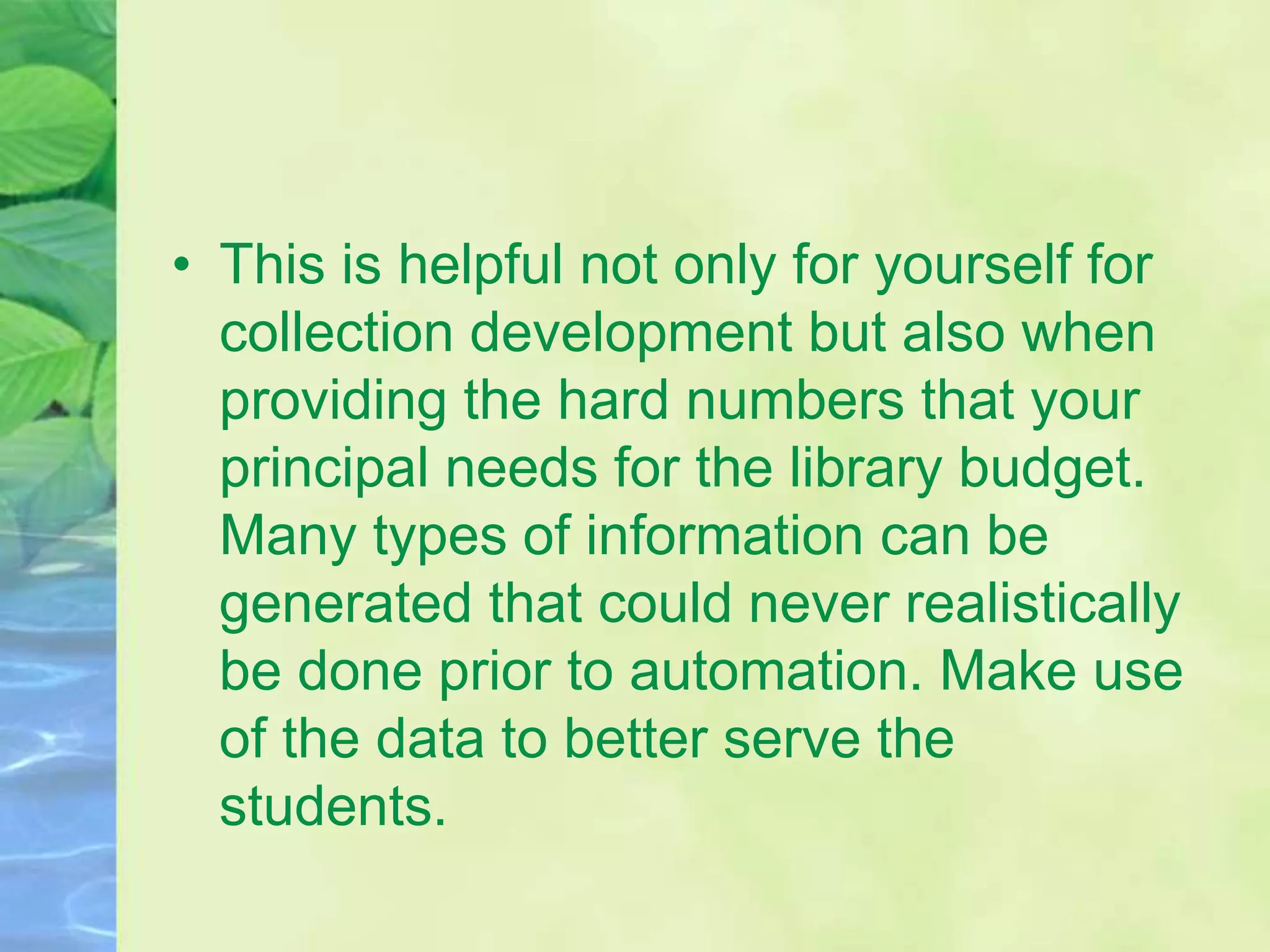 • This is helpful not only for yourself for
collection development but also when
providing the hard numbers that your
principal needs for the library budget.
Many types of information can be
generated that could never realistically
be done prior to automation. Make use
of the data to better serve the
students.
 