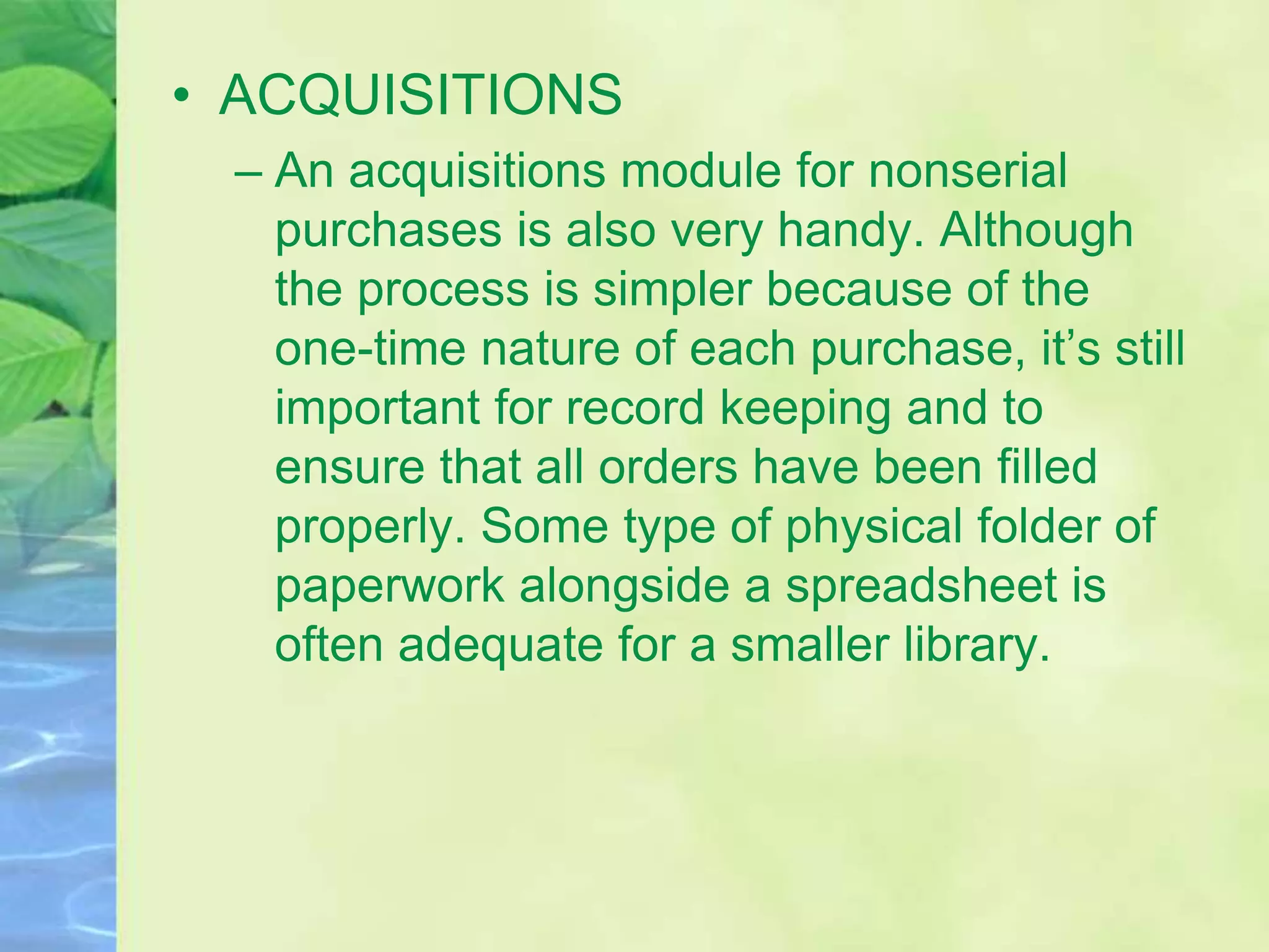 • ACQUISITIONS
– An acquisitions module for nonserial
purchases is also very handy. Although
the process is simpler because of the
one-time nature of each purchase, it’s still
important for record keeping and to
ensure that all orders have been filled
properly. Some type of physical folder of
paperwork alongside a spreadsheet is
often adequate for a smaller library.
 