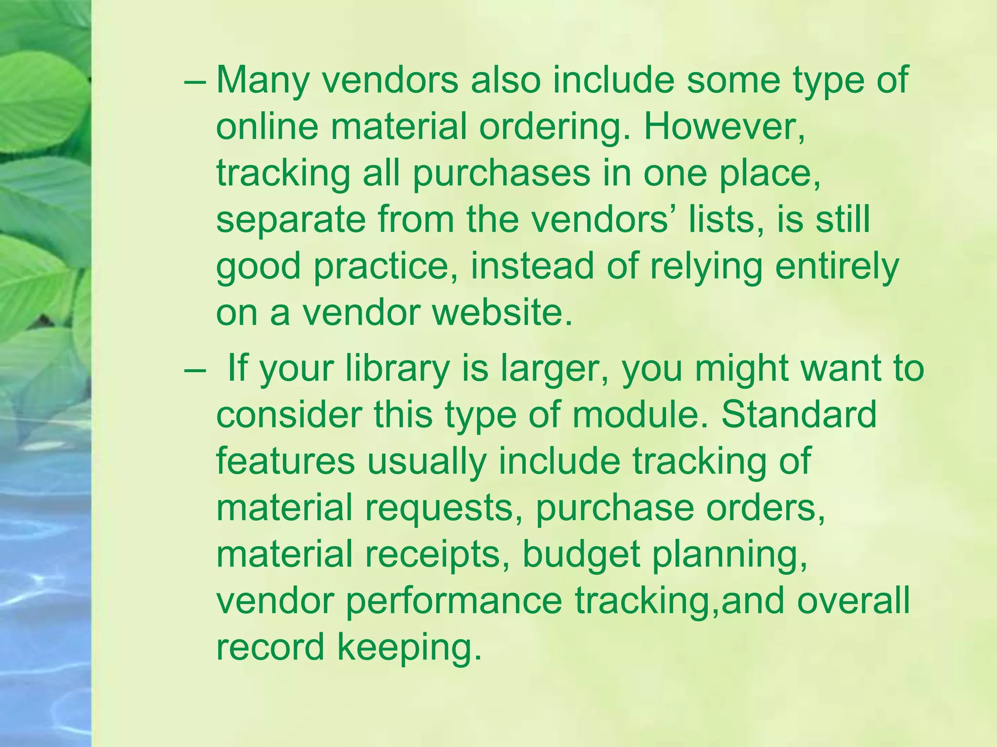 – Many vendors also include some type of
online material ordering. However,
tracking all purchases in one place,
separate from the vendors’ lists, is still
good practice, instead of relying entirely
on a vendor website.
– If your library is larger, you might want to
consider this type of module. Standard
features usually include tracking of
material requests, purchase orders,
material receipts, budget planning,
vendor performance tracking,and overall
record keeping.
 