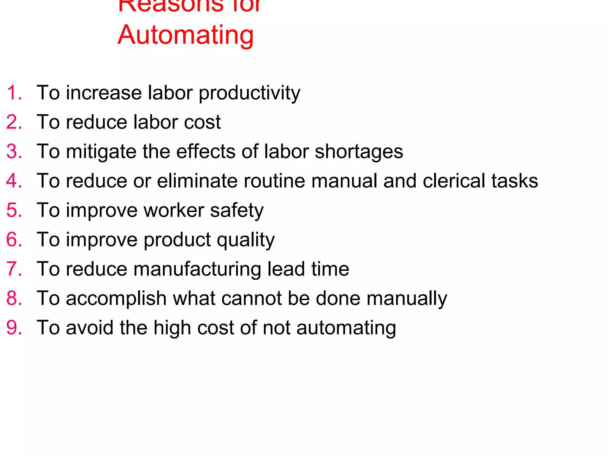 Reasons for
Automating
1. To increase labor productivity
2. To reduce labor cost
3. To mitigate the effects of labor shortages
4. To reduce or eliminate routine manual and clerical tasks
5. To improve worker safety
6. To improve product quality
7. To reduce manufacturing lead time
8. To accomplish what cannot be done manually
9. To avoid the high cost of not automating
 