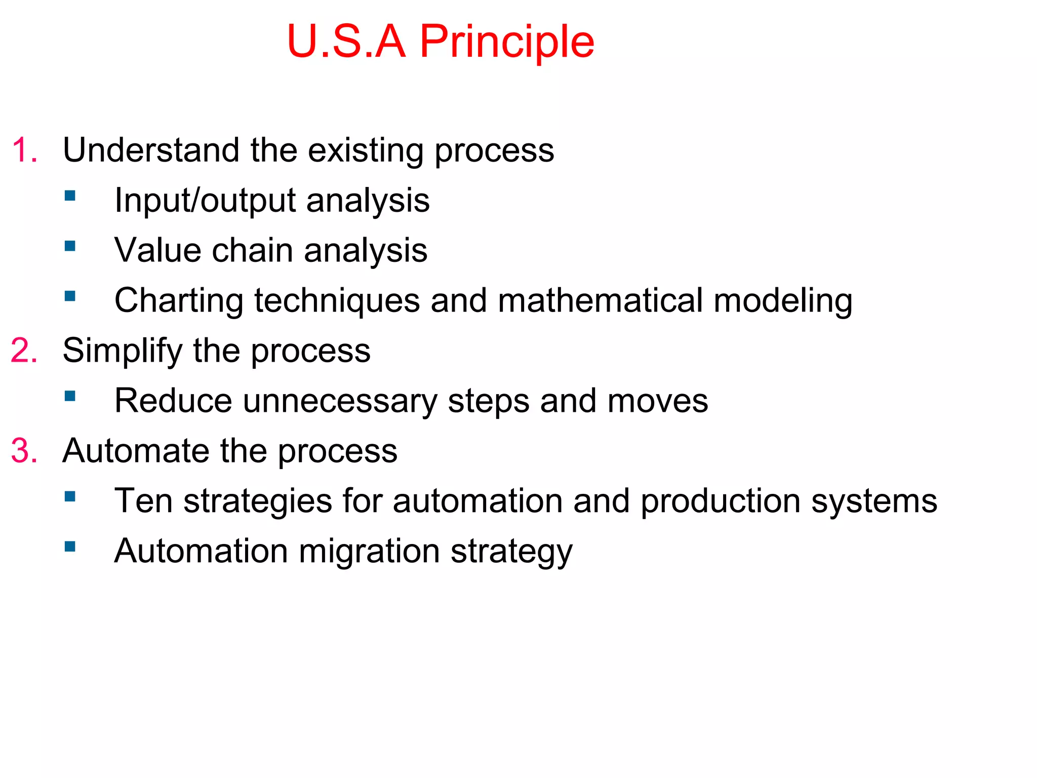 U.S.A Principle
1. Understand the existing process
 Input/output analysis
 Value chain analysis
 Charting techniques and mathematical modeling
2. Simplify the process
 Reduce unnecessary steps and moves
3. Automate the process
 Ten strategies for automation and production systems
 Automation migration strategy
 