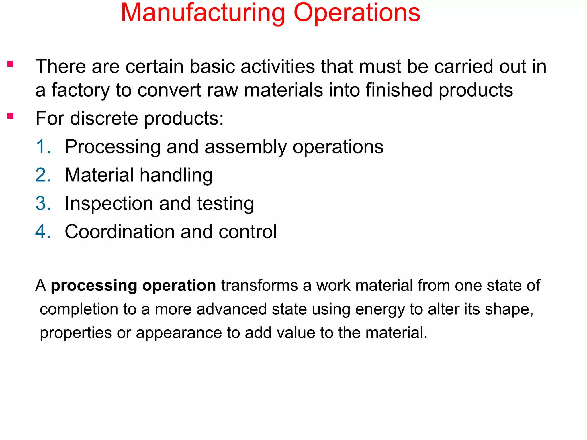 Manufacturing Operations
 There are certain basic activities that must be carried out in
a factory to convert raw materials into finished products
 For discrete products:
1. Processing and assembly operations
2. Material handling
3. Inspection and testing
4. Coordination and control
A processing operation transforms a work material from one state of
completion to a more advanced state using energy to alter its shape,
properties or appearance to add value to the material.
 