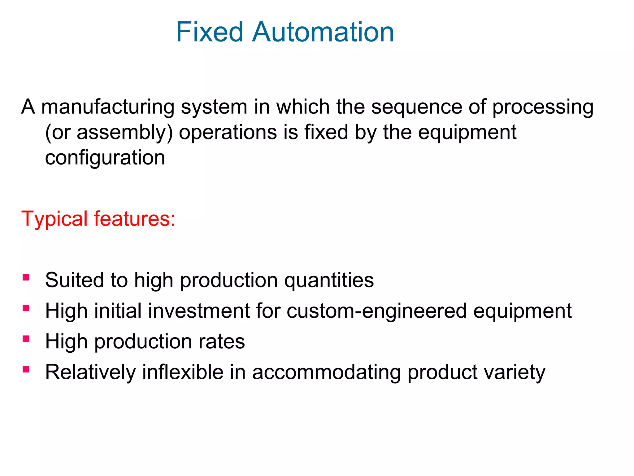 Fixed Automation
A manufacturing system in which the sequence of processing
(or assembly) operations is fixed by the equipment
configuration
Typical features:
 Suited to high production quantities
 High initial investment for custom-engineered equipment
 High production rates
 Relatively inflexible in accommodating product variety
 
