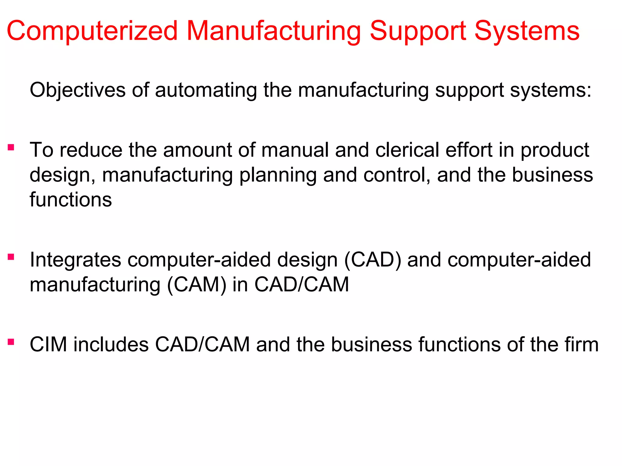 Computerized Manufacturing Support Systems
Objectives of automating the manufacturing support systems:
 To reduce the amount of manual and clerical effort in product
design, manufacturing planning and control, and the business
functions
 Integrates computer-aided design (CAD) and computer-aided
manufacturing (CAM) in CAD/CAM
 CIM includes CAD/CAM and the business functions of the firm
 