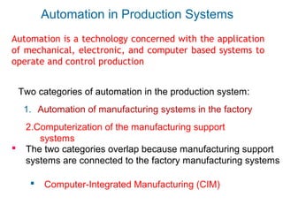 Automation in Production Systems
Two categories of automation in the production system:
1. Automation of manufacturing systems in the factory
2.Computerization of the manufacturing support
systems
 The two categories overlap because manufacturing support
systems are connected to the factory manufacturing systems
 Computer-Integrated Manufacturing (CIM)
Automation is a technology concerned with the application
of mechanical, electronic, and computer based systems to
operate and control production
 